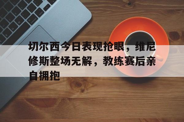 关于切尔西今日表现抢眼，维尼修斯整场无解，教练赛后亲自拥抱的信息